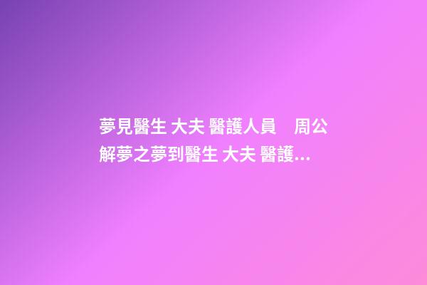 夢見醫生 大夫 醫護人員　周公解夢之夢到醫生 大夫 醫護人員